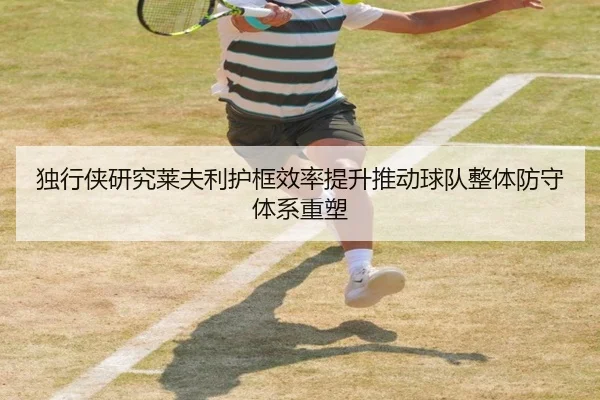 独行侠研究莱夫利护框效率提升推动球队整体防守体系重塑