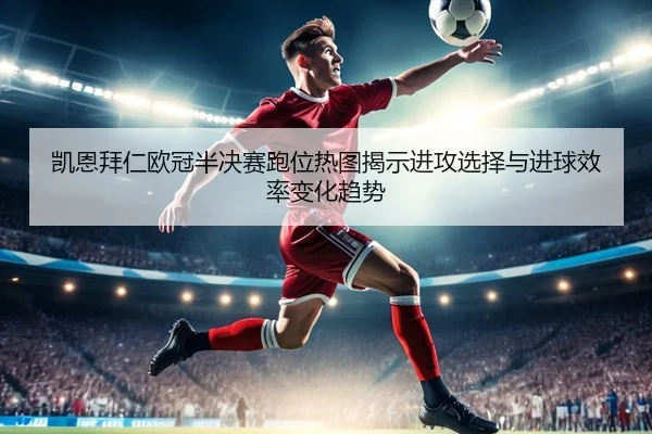 凯恩拜仁欧冠半决赛跑位热图揭示进攻选择与进球效率变化趋势