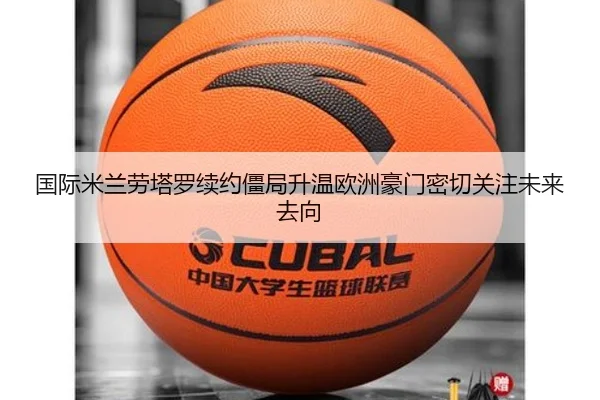 国际米兰劳塔罗续约僵局升温欧洲豪门密切关注未来去向（kaiyun）