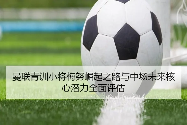 曼联青训小将梅努崛起之路与中场未来核心潜力全面评估 | kaiyun
